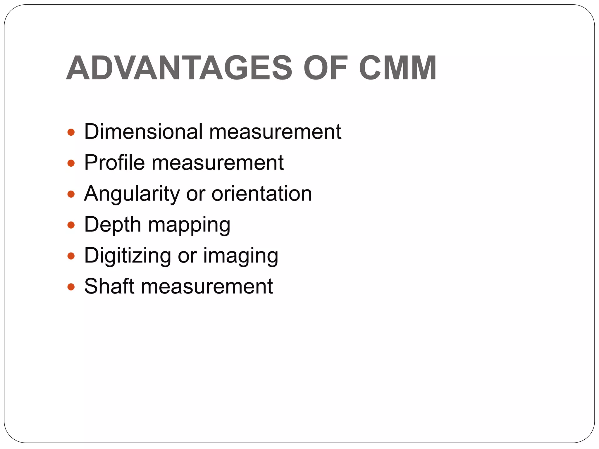 ADVANTAGES OF CMM
 Dimensional measurement
 Profile measurement
 Angularity or orientation
 Depth mapping
 Digitizing or imaging
 Shaft measurement
 