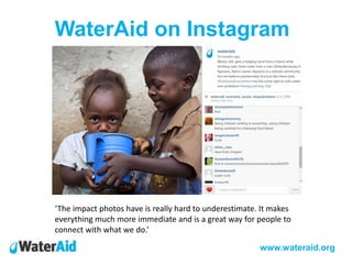 WaterAid on Instagram
www.wateraid.org
‘The impact photos have is really hard to underestimate. It makes
everything much more immediate and is a great way for people to
connect with what we do.’
 