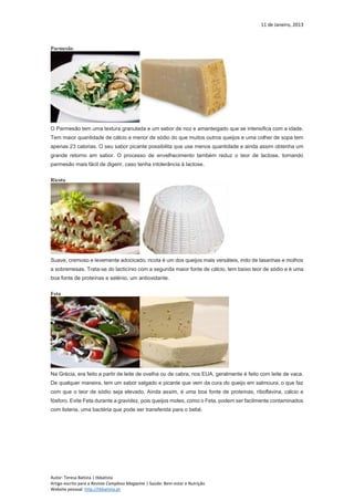 11 de Janeiro, 2013
Autor: Teresa Batista | tbbatista
Artigo escrito para a Revista Complexo Magazine | Saúde: Bem-estar e Nutrição
Website pessoal: http://tbbatista.pt
Parmesão
O Parmesão tem uma textura granulada e um sabor de noz e amanteigado que se intensifica com a idade.
Tem maior quantidade de cálcio e menor de sódio do que muitos outros queijos e uma colher de sopa tem
apenas 23 calorias. O seu sabor picante possibilita que use menos quantidade e ainda assim obtenha um
grande retorno em sabor. O processo de envelhecimento também reduz o teor de lactose, tornando
parmesão mais fácil de digerir, caso tenha intolerância à lactose.
Ricota
Suave, cremoso e levemente adocicado, ricota é um dos queijos mais versáteis, indo de lasanhas e molhos
a sobremesas. Trata-se do lacticínio com a segunda maior fonte de cálcio, tem baixo teor de sódio e é uma
boa fonte de proteínas e selénio, um antioxidante.
Feta
Na Grécia, era feito a partir de leite de ovelha ou de cabra, nos EUA, geralmente é feito com leite de vaca.
De qualquer maneira, tem um sabor salgado e picante que vem da cura do queijo em salmoura, o que faz
com que o teor de sódio seja elevado. Ainda assim, é uma boa fonte de proteínas, riboflavina, cálcio e
fósforo. Evite Feta durante a gravidez, pois queijos moles, como o Feta, podem ser facilmente contaminados
com listeria, uma bactéria que pode ser transferida para o bebé.
 