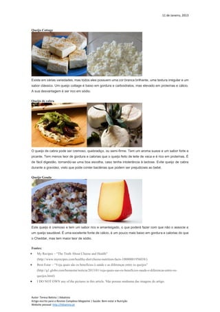 11 de Janeiro, 2013
Autor: Teresa Batista | tbbatista
Artigo escrito para a Revista Complexo Magazine | Saúde: Bem-estar e Nutrição
Website pessoal: http://tbbatista.pt
Queijo Cottage
Existe em várias variedades, mas todos eles possuem uma cor branca brilhante, uma textura irregular e um
sabor clássico. Um queijo cottage é baixo em gordura e carboidratos, mas elevado em proteínas e cálcio.
A sua desvantagem é ser rico em sódio.
Queijo de cabra
O queijo de cabra pode ser cremoso, quebradiço, ou semi-firme. Tem um aroma suave e um sabor forte e
picante. Tem menos teor de gordura e calorias que o queijo feito de leite de vaca e é rico em proteínas. É
de fácil digestão, tornando-se uma boa escolha, caso tenha intolerância à lactose. Evite queijo de cabra
durante a gravidez, visto que pode conter bactérias que podem ser prejudiciais ao bebé.
Queijo Gouda
Este queijo é cremoso e tem um sabor rico e amanteigado, o que poderá fazer com que não o associe a
um queijo saudável. É uma excelente fonte de cálcio, é um pouco mais baixo em gordura e calorias do que
o Cheddar, mas tem maior teor de sódio.
Fontes:
 My Recipes – “The Truth About Cheese and Health”
(http://www.myrecipes.com/healthy-diet/cheese-nutrition-facts-10000001956038/)
 Bem Estar – “Veja quais são os benefícios à saúde e as diferenças entre os queijos”
(http://g1.globo.com/bemestar/noticia/2013/01/veja-quais-sao-os-beneficios-saude-e-diferencas-entre-os-
queijos.html)
 I DO NOT OWN any of the pictures in this article. Não possuo nenhuma das imagens do artigo.
 