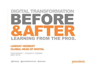 BEFORE
&AFTER
PRECEDENT // CHARITY COMMS
MAY 2015
LEARNING FROM THE PROS.
@lindzeiy @precedentcomms #precsem
LINDSAY HERBERT
GLOBAL HEAD OF DIGITAL
DIGITAL TRANSFORMATION
 