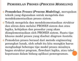 PEMODELAN PROSES (PROCESS MODELING)
 Pemodelan Proses (Process Modeling), merupakan
teknik yang digunakan untuk mengelola dan
mendokumentasikan proses sistem.
 Teknik mengelola dan mendokumentasikan struktur
dan aliran data melalui PROSES sistem dan atau
logika, kebijakan dan prosedur yang akan
diimplementasikan oleh PROSES sistem. Suatu tipe
khusus model proses yang disebut diagram konteks.
 Pemodelan proses berasal dari metode engineering
perangkat lunak, oleh sebab itu kita mungkin harus
menghadapi beberapa tipe model proses misalnya
bagan struktur program, flowchart logika, atau tabel
keputusan dalam bidang aplikasi pemrograman.
 