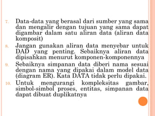 7. Data-data yang berasal dari sumber yang sama
dan mengalir dengan tujuan yang sama dapat
digambar dalam satu aliran data (aliran data
komposit)
8. Jangan gunakan aliran data menyebar untuk
DAD yang penting. Sebaiknya aliran data
dipisahkan menurut komponen-komponennya
9. Sebaiknya simpanan data diberi nama sesuai
dengan nama yang dipakai dalam model data
(diagram ER). Kata DATA tidak perlu dipakai.
10. Untuk mengurangi kompleksitas gambar,
simbol-simbol proses, entitas, simpanan data
dapat dibuat duplikatnya
 