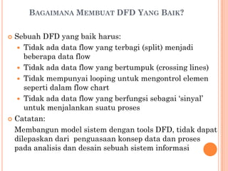 BAGAIMANA MEMBUAT DFD YANG BAIK?
 Sebuah DFD yang baik harus:
 Tidak ada data flow yang terbagi (split) menjadi
beberapa data flow
 Tidak ada data flow yang bertumpuk (crossing lines)
 Tidak mempunyai looping untuk mengontrol elemen
seperti dalam flow chart
 Tidak ada data flow yang berfungsi sebagai ‘sinyal’
untuk menjalankan suatu proses
 Catatan:
Membangun model sistem dengan tools DFD, tidak dapat
dilepaskan dari penguasaan konsep data dan proses
pada analisis dan desain sebuah sistem informasi
 