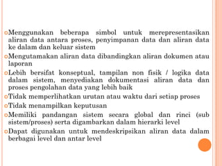 Menggunakan beberapa simbol untuk merepresentasikan
aliran data antara proses, penyimpanan data dan aliran data
ke dalam dan keluar sistem
Mengutamakan aliran data dibandingkan aliran dokumen atau
laporan
Lebih bersifat konseptual, tampilan non fisik / logika data
dalam sistem, menyediakan dokumentasi aliran data dan
proses pengolahan data yang lebih baik
Tidak memperlihatkan urutan atau waktu dari setiap proses
Tidak menampilkan keputusan
Memiliki pandangan sistem secara global dan rinci (sub
sistem/proses) serta digambarkan dalam hierarki level
Dapat digunakan untuk mendeskripsikan aliran data dalam
berbagai level dan antar level
 