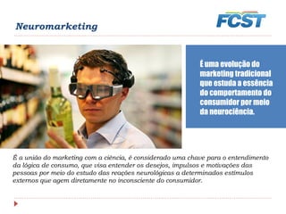 Neuromarketing
É a união do marketing com a ciência, é considerado uma chave para o entendimento
da lógica de consumo, que visa entender os desejos, impulsos e motivações das
pessoas por meio do estudo das reações neurológicas a determinados estímulos
externos que agem diretamente no inconsciente do consumidor.
É uma evolução do
marketing tradicional
que estuda a essência
do comportamento do
consumidor por meio
da neurociência.
 