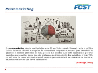 O neuromarketing surgiu no final dos anos 90 na Universidade Harvard, onde o médico
Gerald Zaltman utilizou a máquina de ressonância magnética funcional para descobrir os
produtos e marcas preferidas de uma pessoa. Ele decidiu fazer este experimento por que
percebeu que escolhas desse tipo são realizadas no inconsciente dos indivíduos e “que 95%
ou até mais da nossa atividade mental, desde o pensamento até as emoções e os instintos,
se processam abaixo dos níveis conscientes”
(Camargo, 2013)
Neuromarketing
 