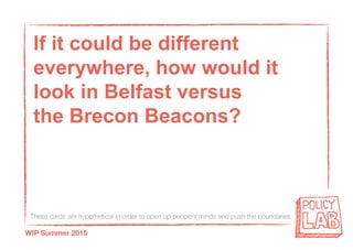 These cards are hypothetical in order to open up people’s minds and push the boundaries
WIP Summer 2015
If it could be different
everywhere, how would it
look in Belfast versus
the Brecon Beacons?
 