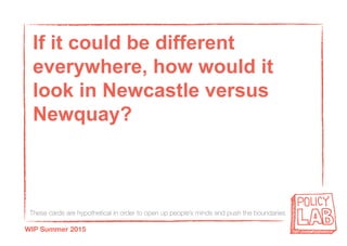 These cards are hypothetical in order to open up people’s minds and push the boundaries
WIP Summer 2015
If it could be different
everywhere, how would it
look in Newcastle versus
Newquay?
 