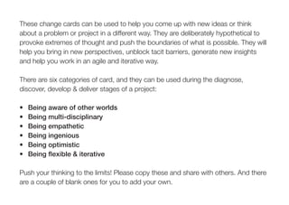 These change cards can be used to help you come up with new ideas or think
about a problem or project in a different way. They are deliberately hypothetical to
provoke extremes of thought and push the boundaries of what is possible. They will
help you bring in new perspectives, unblock tacit barriers, generate new insights
and help you work in an agile and iterative way.
There are six categories of card, and they can be used during the diagnose,
discover, develop & deliver stages of a project:
•	 Being	aware	of	other	worlds
•	 Being	multi-disciplinary
•	 Being	empathetic
•	 Being	ingenious
•	 Being	optimistic
•	 Being	flexible	&	iterative
Push your thinking to the limits! Please copy these and share with others. And there
are a couple of blank ones for you to add your own.
 