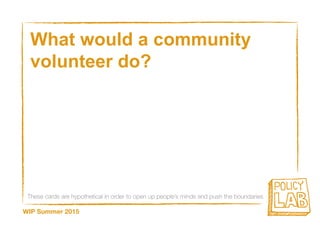 These cards are hypothetical in order to open up people’s minds and push the boundaries
WIP Summer 2015
What would a community
volunteer do?
 