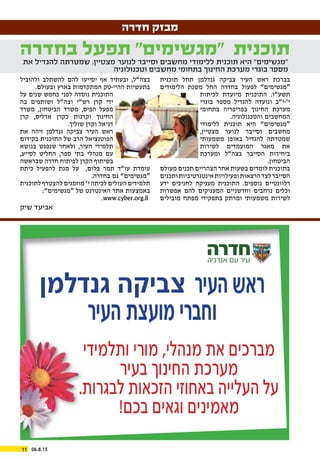 06.8.1511
‫חדרה‬ ‫מבזק‬
‫תוכנית‬ ‫תחל‬ ‫גנדלמן‬ ‫צביקה‬ ‫העיר‬ ‫ראש‬ ‫בברכת‬
‫הלימודים‬ ‫משנת‬ ‫החל‬ ‫בחדרה‬ ‫לפעול‬ ”‫“מגשימים‬
‫לכיתות‬ ‫מיועדת‬ ‫התוכנית‬ .‫תשע”ו‬
‫בוגרי‬ ‫מספר‬ ‫להגדיל‬ ‫ונועדה‬ ‫י’-י”ב‬
‫בתחומי‬ ‫בפריפריה‬ ‫החינוך‬ ‫מערכת‬
.‫והטכנולוגיה‬ ‫המחשבים‬
‫ללימודי‬ ‫תוכנית‬ ‫היא‬ ”‫“מגשימים‬
,‫מצטיין‬ ‫לנוער‬ ‫וסייבר‬ ‫מחשבים‬
‫משמעותי‬ ‫באופן‬ ‫להגדיל‬ ‫שמטרתה‬
‫לשירות‬ ‫המועמדים‬ ‫מאגר‬ ‫את‬
‫ומערכת‬ ‫בצה”ל‬ ‫הסייבר‬ ‫ביחידות‬
.‫הביטחון‬
‫מעולם‬ ‫תכנים‬ ‫הצהריים‬ ‫אחר‬ ‫בשעות‬ ‫לומדים‬ ‫בתוכנית‬
‫ותכנים‬‫אינטגרטיביות‬‫ופעילויות‬‫הרצאות‬‫לצד‬‫הסייבר‬
‫ידע‬ ‫לחניכים‬ ‫מעניקה‬ ‫התוכנית‬ .‫נוספים‬ ‫רלוונטיים‬
‫אפשרות‬ ‫להם‬ ‫המעניקים‬ ‫וחדשניים‬ ‫נרחבים‬ ‫וכלים‬
‫מובילים‬ ‫מפתח‬ ‫בתפקידי‬ ‫ומרתק‬ ‫משמעותי‬ ‫לשירות‬
‫ולהוביל‬ ‫להשתלב‬ ‫להם‬ ‫יסייעו‬ ‫אף‬ ‫ובעתיד‬ ,‫בצה”ל‬
.‫ובעולם‬ ‫בארץ‬ ‫המתקדמות‬ ‫ההיי-טק‬ ‫בתעשיות‬
‫על‬ ‫שנים‬ ‫כחמש‬ ‫לפני‬ ‫נוסדה‬ ‫התוכנית‬
‫בה‬ ‫ושותפים‬ ‫וצה”ל‬ ‫רש”י‬ ‫קרן‬ ‫ידי‬
‫משרד‬ ,‫הביטחון‬ ‫משרד‬ ,‫הפיס‬ ‫מפעל‬
‫קרן‬ ,‫אדליס‬ ‫כקרן‬ ‫וקרנות‬ ‫החינוך‬
.‫שוליך‬ ‫וקרן‬ ‫דניאל‬
‫את‬ ‫זיהה‬ ‫גנדלמן‬ ‫צביקה‬ ‫העיר‬ ‫ראש‬
‫בקידום‬ ‫התוכנית‬ ‫של‬ ‫הרב‬ ‫הפוטנציאל‬
‫בנושא‬ ‫שנפגש‬ ‫ולאחר‬ ,‫העיר‬ ‫תלמידי‬
,‫לסייע‬ ‫החליט‬ ,‫ספר‬ ‫בתי‬ ‫מנהלי‬ ‫עם‬
‫שבראשה‬ ‫חדרה‬ ‫לפיתוח‬ ‫הקרן‬ ‫בשיתוף‬
‫כיתת‬ ‫להפעיל‬ ‫מנת‬ ‫על‬ ,‫בלום‬ ‫תמר‬ ‫עו”ד‬ ‫עומדת‬
.‫בחדרה‬ ‫גם‬ ”‫“מגשימים‬
‫לתוכנית‬ ‫להצטרף‬ ‫מוזמנים‬ ’‫י‬ ‫לכיתה‬ ‫העולים‬ ‫תלמידים‬
:”‫“מגשימים‬ ‫של‬ ‫האינטרנט‬ ‫אתר‬ ‫באמצעות‬
.www.cyber.org.il 
‫בחדרה‬ ‫תפעל‬ ”‫“מגשימים‬ ‫תוכנית‬
‫את‬ ‫להגדיל‬ ‫שמטרתה‬ ,‫מצטיין‬ ‫לנוער‬ ‫וסייבר‬ ‫מחשבים‬ ‫ללימודי‬ ‫תוכנית‬ ‫היא‬ ”‫“מגשימים‬
‫וטכנולוגיה‬ ‫מחשבים‬ ‫בתחומי‬ ‫החינוך‬ ‫מערכת‬ ‫בוגרי‬ ‫מספר‬
‫גנדלמן‬ ‫צביקה‬ ‫העיר‬ ‫ראש‬
‫העיר‬ ‫מועצת‬ ‫וחברי‬
‫ותלמידי‬ ‫מורי‬ ,‫מנהלי‬ ‫את‬ ‫מברכים‬
‫בעיר‬ ‫החינוך‬ ‫מערכת‬
.‫לבגרות‬ ‫הזכאות‬ ‫באחוזי‬ ‫העלייה‬ ‫על‬
!‫בכם‬ ‫וגאים‬ ‫מאמינים‬
‫שיק‬ ‫אביעד‬
 