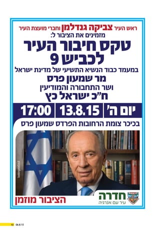 06.8.1515
‫מוזמן‬ ‫הציבור‬ ‫חדרה‬‫אנרגיה‬ ‫עם‬ ‫עיר‬
‫ישראל‬ ‫מדינת‬ ‫של‬ ‫התשיעי‬ ‫הנשיא‬ ‫כבוד‬ ‫במעמד‬
‫פרס‬‫שמעון‬‫מר‬
lookingood.co.il
‫העיר‬ ‫מועצת‬ ‫וחברי‬‫גנדלמן‬‫צביקה‬‫העיר‬ ‫ראש‬
:‫ל‬ ‫הציבור‬ ‫את‬ ‫מזמינים‬
‫והמודיעין‬ ‫התחבורה‬ ‫ושר‬
‫כץ‬‫ישראל‬‫ח"כ‬
‫העיר‬‫חיבור‬‫טקס‬
9‫לכביש‬
17:00|13.8.15|‫ה׳‬‫יום‬
‫פרס‬ ‫שמעון‬ ‫הפרדס‬ ‫הרחובות‬ ‫צומת‬ ‫בכיכר‬
 