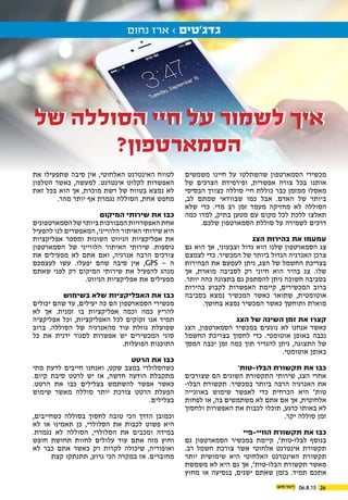 06.8.15 26
‫נחום‬ ‫ארז‬ › ‫גדג’טים‬
‫משמשים‬ ‫חיינו‬ ‫על‬ ‫שהשתלטו‬ ‫הסמארטפון‬ ‫מכשירי‬
‫של‬ ‫הצרכים‬ ‫ופירמידת‬ ,‫אפשרית‬ ‫צורה‬ ‫בכל‬ ‫אותנו‬
‫הבסיסי‬ ‫כצורך‬ ‫סוללה‬ ‫חיי‬ ‫כוללת‬ ‫כבר‬ ‫ממזמן‬ ‫מאסלו‬
,‫לב‬ ‫שמתם‬ ‫שבוודאי‬ ‫כמו‬ ‫אבל‬ .‫האדם‬ ‫של‬ ‫ביותר‬
‫שלא‬ ‫כדי‬ .‫מדי‬ ‫רב‬ ‫זמן‬ ‫מעמד‬ ‫מחזיקה‬ ‫לא‬ ‫הסוללה‬
‫כמה‬ ‫למדו‬ ,‫בתיק‬ ‫מטען‬ ‫עם‬ ‫מקום‬ ‫לכל‬ ‫ללכת‬ ‫תאלצו‬
.‫שלכם‬ ‫הסמארטפון‬ ‫סוללת‬ ‫על‬ ‫לשמירה‬ ‫דרכים‬
‫הצג‬ ‫בהירות‬ ‫את‬ ‫עמעמו‬
‫גם‬ ‫הוא‬ ‫אך‬ ,‫וצבעוני‬ ‫גדול‬ ‫הוא‬ ‫שלנו‬ ‫הסמארטפון‬ ‫צג‬
‫לצמצם‬ ‫כדי‬ .‫המכשיר‬ ‫של‬ ‫ביותר‬ ‫הגדול‬ ‫האנרגיה‬ ‫צרכן‬
‫הבהירות‬ ‫את‬ ‫לעמעם‬ ‫ניתן‬ ,‫הצג‬ ‫של‬ ‫החשמל‬ ‫בצריכת‬
‫אך‬ ,‫מוארת‬ ‫לסביבה‬ ‫רק‬ ‫חיוני‬ ‫הוא‬ ‫בהיר‬ ‫צג‬ .‫שלו‬
.‫יותר‬ ‫כהה‬ ‫בתצוגה‬ ‫גם‬ ‫להסתפק‬ ‫ניתן‬ ‫חשוכה‬ ‫בסביבה‬
‫בהירות‬ ‫לקבוע‬ ‫האפשרות‬ ‫קיימת‬ ,‫המכשירים‬ ‫ברוב‬
‫בסביבה‬ ‫נמצא‬ ‫המכשיר‬ ‫כאשר‬ ‫שתואר‬ ,‫אוטומטית‬
.‫בחושך‬ ‫נמצא‬ ‫המכשיר‬ ‫כאשר‬ ‫ותוחשך‬ ‫מוארת‬
‫הצג‬ ‫של‬ ‫השינה‬ ‫זמן‬ ‫את‬ ‫קצרו‬
‫הצג‬ ,‫הסמארטפון‬ ‫במכשיר‬ ‫נוגעים‬ ‫לא‬ ‫אנחנו‬ ‫כאשר‬
‫החשמל‬ ‫בצריכת‬ ‫לחסוך‬ ‫כדי‬ .‫אוטומטי‬ ‫באופן‬ ‫נכבה‬
‫המסך‬ ‫יכבה‬ ‫זמן‬ ‫כמה‬ ‫תוך‬ ‫להגדיר‬ ‫ניתן‬ ,‫התצוגה‬ ‫של‬
.‫אוטומטי‬ ‫באופן‬
’‫הבלו-טות‬ ‫תקשורת‬ ‫את‬ ‫כבו‬
‫שצורכים‬ ‫הם‬ ‫השונים‬ ‫התקשורת‬ ‫שירותי‬ ,‫הצג‬ ‫אחרי‬
-‫הבלו‬ ‫תקשורת‬ .‫במכשיר‬ ‫ביותר‬ ‫הרבה‬ ‫האנרגיה‬ ‫את‬
‫באוזנייה‬ ‫שימוש‬ ‫לאפשר‬ ‫כדי‬ ‫הכרחית‬ ‫היא‬ ’‫טות‬
‫לפחות‬ ‫או‬ ,‫בה‬ ‫משתמשים‬ ‫לא‬ ‫אתם‬ ‫אם‬ ‫אך‬ ,‫אלחוטית‬
‫ולחסוך‬ ‫האפשרות‬ ‫את‬ ‫לכבות‬ ‫תוכלו‬ ,‫כרגע‬ ‫באותו‬ ‫לא‬
.‫יקר‬ ‫סוללה‬ ‫זמן‬
‫הוויי-פיי‬ ‫תקשורת‬ ‫את‬ ‫כבו‬
‫גם‬ ‫הסמארטפון‬ ‫במכשיר‬ ‫קיימת‬ ,’‫לבלו-טות‬ ‫בנוסף‬
.‫רב‬ ‫חשמל‬ ‫צורכת‬ ‫אשר‬ ‫אלחוטי‬ ‫אינטרנט‬ ‫תקשורת‬
‫יותר‬ ‫שימושית‬ ‫היא‬ ‫האלחוטי‬ ‫האינטרנט‬ ‫תקשורת‬
‫משמשת‬ ‫לא‬ ‫היא‬ ‫גם‬ ‫אך‬ ,’‫הבלו-טות‬ ‫תקשורת‬ ‫מאשר‬
‫מחוץ‬ ‫או‬ ‫בנסיעה‬ ,‫ישנים‬ ‫שאתם‬ ‫בזמן‬ .‫תמיד‬ ‫אתכם‬
‫את‬ ‫שתפעילו‬ ‫סיבה‬ ‫אין‬ ,‫האלחוטי‬ ‫האינטרנט‬ ‫לטווח‬
‫הטלפון‬ ‫כאשר‬ ,‫למעשה‬ .‫אינטרנט‬ ‫לקלוט‬ ‫האפשרות‬
‫זאת‬ ‫בכל‬ ‫הוא‬ ‫אך‬ ,‫מוכרת‬ ‫רשת‬ ‫של‬ ‫בטווח‬ ‫נמצא‬ ‫לא‬
.‫מהר‬ ‫יותר‬ ‫אף‬ ‫נגמרת‬ ‫הסוללה‬ ,‫אחת‬ ‫מחפש‬
‫המיקום‬ ‫שירותי‬ ‫את‬ ‫כבו‬
‫הסמארטפונים‬‫של‬‫ביותר‬‫המבורכות‬‫האפשרויות‬‫אחת‬
‫להפעיל‬ ‫לנו‬ ‫המאפשרים‬ ,‫הלווייני‬ ‫האיתור‬ ‫שירותי‬ ‫היא‬
‫אפליקציות‬ ‫ומספר‬ ‫השונות‬ ‫הניווט‬ ‫אפליקציות‬ ‫את‬
‫הסמארטפון‬ ‫של‬ ‫הלווייני‬ ‫האיתור‬ ‫שירותי‬ .‫נוספות‬
‫את‬ ‫מפעילים‬ ‫לא‬ ‫אתם‬ ‫ואם‬ ,‫אנרגיה‬ ‫הרבה‬ ‫צורכים‬
‫לעצמכם‬ ‫עשו‬ .‫יפעלו‬ ‫שהם‬ ‫סיבה‬ ‫אין‬ ,GPS – ‫ה‬
‫שאתם‬ ‫לפני‬ ‫רק‬ ‫המיקום‬ ‫שירותי‬ ‫את‬ ‫להפעיל‬ ‫מנהג‬
.‫הניווט‬ ‫אפליקציות‬ ‫את‬ ‫מפעילים‬
‫בשימוש‬ ‫שלא‬ ‫האפליקציות‬ ‫את‬ ‫כבו‬
‫יכולים‬ ‫שהם‬ ‫עד‬ ,‫יעילים‬ ‫כה‬ ‫הם‬ ‫הסמארטפון‬ ‫מכשירי‬
‫לא‬ ‫אך‬ .‫זמנית‬ ‫בו‬ ‫אפליקציות‬ ‫וכמה‬ ‫כמה‬ ‫להריץ‬
‫אפליקציה‬ ‫וכל‬ ,‫האפליקציות‬ ‫לכל‬ ‫זקוקים‬ ‫אנו‬ ‫תמיד‬
‫ברוב‬ .‫הסוללה‬ ‫של‬ ‫מהאנרגיה‬ ‫עוד‬ ‫גוזלת‬ ‫שפועלת‬
‫כל‬ ‫את‬ ‫ידנית‬ ‫לסגור‬ ‫אפשרות‬ ‫יש‬ ‫המכשירים‬ ‫סוגי‬
.‫הפועלות‬ ‫התוכנות‬
‫הרטט‬ ‫את‬ ‫כבו‬
‫מתי‬ ‫לדעת‬ ‫חייבים‬ ‫ואנחנו‬ ,‫שקט‬ ‫במצב‬ ‫כשהסלולרי‬
.‫קיום‬ ‫סיבת‬ ‫לרטט‬ ‫יש‬ ‫אז‬ ,‫חדשה‬ ‫הודעה‬ ‫מתקבלת‬
.‫הרטט‬ ‫את‬ ‫כבו‬ ‫בצלילים‬ ‫להשתמש‬ ‫אפשר‬ ‫כאשר‬
‫שימוש‬ ‫מאשר‬ ‫סוללה‬ ‫יותר‬ ‫צורכת‬ ‫הרטט‬ ‫הפעלת‬
.‫בצלילים‬
,‫כשחייבים‬ ‫בסוללה‬ ‫לחסוך‬ ‫טובה‬ ‫הכי‬ ‫הדרך‬ ‫וכמובן‬
‫לא‬ ‫או‬ ‫תאמינו‬ ‫כן‬ ,‫הסלולרי‬ ‫את‬ ‫לכבות‬ ‫פשוט‬ ‫היא‬
.‫נגמרת‬ ‫לא‬ ‫הסוללה‬ ,‫הסלולרי‬ ‫את‬ ‫ומכבים‬ ‫במידה‬
‫חופש‬ ‫תחושת‬ ‫לחוות‬ ‫עלולים‬ ‫עוד‬ ‫אתם‬ ‫מזה‬ ‫וחוץ‬
‫לא‬ ‫כבר‬ ‫אתם‬ ‫כאשר‬ ‫רק‬ ‫לקרות‬ ‫שיכולה‬ ,‫ואופוריה‬
‫קצת‬ ‫תתנתקו‬ ,‫גרוע‬ ‫הכי‬ ‫במקרה‬ ‫אז‬ .‫מחוברים‬
‫של‬ ‫הסוללה‬ ‫חיי‬ ‫על‬ ‫לשמור‬ ‫איך‬
?‫הסמארטפון‬
‫של‬ ‫הסוללה‬ ‫חיי‬ ‫על‬ ‫לשמור‬ ‫איך‬
?‫הסמארטפון‬
 