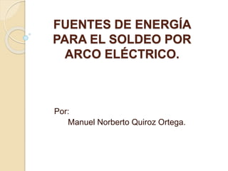FUENTES DE ENERGÍA
PARA EL SOLDEO POR
ARCO ELÉCTRICO.
Por:
Manuel Norberto Quiroz Ortega.
 