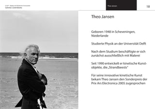 on/off – Objekte mit kalkuliertem Formwandel
Gelenke | Gelenkkette
Theo Jansen
Theo Jansen
Geboren 1948 in Scheveningen,
Niederlande
Studierte Physik an der Universität Delft
Nach dem Studium beschäftigte er sich
zunächst ausschließlich mit Malerei
Seit 1990 entwickelt er kinetische Kunst-
objekte, die„Strandbeests“
Für seine innovative kinetische Kunst
bekam Theo Jansen den Sonderpreis der
Prix Ars Electronica 2005 zugesprochen
18
 