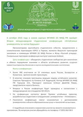  
	
  
6	
   октября	
   2015	
   года	
   в	
   новом	
   корпусе	
   МГИМО	
   (У)	
   МИД	
   РФ	
   пройдёт	
  
Вторая	
   международная	
   студенческая	
   конференция	
   «Устойчивые	
  
университеты	
  за	
  чистое	
  будущее»	
  
Организаторами	
   крупнейшего	
   студенческого	
   события,	
   приуроченного	
   к	
  
климатическим	
   переговорам	
   СОР21	
   в	
   Париже,	
   являются	
   Факультет	
   прикладной	
  
экономики	
   и	
   коммерции	
   МГИМО	
   (У)	
   МИД	
   России	
   и	
   Фонд	
   «Русский	
   углерод».	
  
Генеральным	
  партнером	
  конференции	
  выступит	
  компания	
  Unilever.	
  	
  
Цель	
  конференции	
  –	
  объединить	
  студенческое	
  сообщество	
  для	
  накопления	
  
и	
   обмена	
   передовыми	
   знаниями	
   в	
   области	
   устойчивого	
   развития,	
   создания	
  
совместных	
  проектов	
  с	
  бизнесом	
  и	
  	
  научно-­‐исследовательскими	
  	
  	
  	
  институтами.	
  
Факты	
  о	
  конференции:	
  
• Более	
   300	
   участников	
   из	
   15	
   ключевых	
   вузов	
   России,	
   Белоруссии	
   и	
  
Казахстана,	
  	
  зрители	
  онлайн	
  трансляции;	
  
• В	
   качестве	
   спикеров	
   приглашены	
   ведущие	
   лидеры	
   устойчивого	
   развития:	
  
Советник	
  Президента	
  по	
  Климату	
  А.И.	
  Бедрицкий,	
  Ректор	
  МГИМО	
  (У)	
  МИД	
  
РФ	
   Торкунов	
   А.В.,	
   Президент	
   компании	
   Unilever	
   Джей-­‐Ви	
   Раман,	
  	
  
представители	
  науки	
  и	
  бизнеса.	
  	
  
• Впервые	
   в	
   России	
   конференция	
   будет	
   проведена	
   в	
   соответствии	
   c	
  
международным	
  эко-­‐стандартом	
  ISO	
  20121;	
  	
  
• На	
   конференции	
   состоится	
   финал	
   Премии	
   устойчивых	
   проектов,	
  
разработанных	
  студентами	
  и	
  сотрудниками	
  	
  университетов	
  –	
  «Климатрон»;	
  
• Посетители	
   конференции	
   смогут	
   ознакомиться	
   с	
   достижениями	
  
университетов	
  в	
  области	
  образовательных	
  услуг	
  и	
  технологий	
  на	
  выставке.	
  	
  
	
  
С	
  подробным	
  описанием	
  и	
  вариантами	
  участия	
  вы	
  можете	
  ознакомиться	
  в	
  
приложении.	
  По	
  вопросам	
  участия	
  обращайтесь	
  по	
  телефону	
  +7	
  (925)	
  062-­‐58-­‐5	
  
 