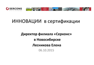 ИННОВАЦИИ в сертификации
Директор филиала «Серконс»
в Новосибирске
Лесникова Елена
06.10.2015
 