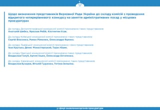 Щодо визначення представників Верховної Ради України до складу комісій з проведення
відкритого чотирирівневого конкурсу на заняття адміністративних посад у місцевих
прокуратурах
До складу Дніпропетровської конкурсної комісії призначено таких представників:
Анатолій Шибко, Ярослав Рябій, Костянтин Усов.
До складу Київської конкурсної комісії призначено таких представників:
Сергій Власенко, Роман Романюк, Олександра Яценко.
До складу Львівської конкурсної комісії призначено таких представників:
Іван Крутько, Денис Монастирський, Тарас Юрик.
До складу Одеської конкурсної комісії призначено таких представників:
Владислав Голуб, Артем Ільюк, Олександр Остапенко.
До складу Харківської конкурсної комісії призначено таких представників:
Владислав Бухарєв, Віталій Гудзенко, Тетяна Зелькіна.
у сфері оновленняорганів прокуратури
 