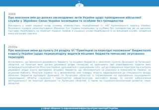 2389
Про внесення змін до деяких законодавчих актів України щодо проходження військової
служби у Збройних Силах України іноземцями та особами без громадянства
Викладено у новій редакції склад злочину «Найманство», передбачений ст. 447 Кримінального кодексу України.
Визначено порядок укомплектування Збройних Сил України іноземцями та особами без громадянства, які на законних
підставах перебувають на території України, правові й соціальні умови перебування їх на військовій службі, складення
ними військової присяги.
2550а
Про внесення зміни до пункту 24 розділу VI "Прикінцеві та перехідні положення" Бюджетного
кодексу України (щодо перерозподілу видатків місцевих бюджетів тимчасово окупованих
територій)
Встановлено, що виконання державного бюджету та місцевих бюджетів у населених пунктах Донецької та Луганської
областей, на території яких органи державної влади тимчасово не здійснюють свої повноваження, перелік яких
затверджується Кабінетом Міністрів України, здійснюється з урахуванням того, що до повернення територій під контроль
державної влади кошти відповідних місцевих бюджетів, що обліковуються на рахунках в Казначействі України, за
рішенням Кабінету Міністрів України та у визначеному ним порядку можуть зараховуватися до спеціального фонду
обласних бюджетів відповідно Донецької та Луганської областей із спрямуванням на відновлення пошкоджених
(зруйнованих) об’єктів соціальної і транспортної інфраструктури, житлового фонду та систем забезпечення
життєдіяльності на території Донецької та Луганської областей, а також на соціально-економічний розвиток таких
областей.
у сфері оборони та відновленняінфраструктуритериторії України
 
