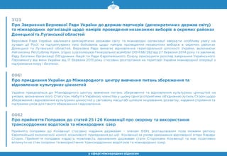 3123
Про Звернення Верховної Ради України до держав-партнерів (демократичних держав світу)
та міжнародних організацій щодо намірів проведення незаконних виборів в окремих районах
Донецької та Луганської областей
Верховна Рада України закликала демократичні держави світу та міжнародні організації звернути особливу увагу на
зухвалі дії Росії та підтримуваних нею бойовиків щодо намірів проведення незаконних виборів в окремих районах
Донецької та Луганської областей. Верховна Рада вимагає відновлення територіальної цілісності України, включаючи
Автономну Республіку Крим, згідно з резолюцією Генеральної асамблеї ООН 68/262 від 27 березня 2014 року та закликає
Раду Безпеки Організації Об’єднаних Націй та Ради Європейського Союзу прискорити розгляд звернення Українського
Парламенту від імені України від 17 березня 2015 року стосовно розгортання на території України міжнародної операції з
підтримання миру і безпеки.
0061
Про приєднання України до Міжнародного центру вивчення питань збереження та
відновлення культурних цінностей
Україна приєдналася до Міжнародного центру вивчення питань збереження та відновлення культурних цінностей на
умовах, визначених його Статутом. Набуття Україною членства у цьому Центрі сприятиме об’єднанню зусиль Сторін щодо
збереження і відновлення культурних цінностей у світовому масштабі шляхом ініціювання, розвитку, надання сприяння та
підтримки умов для такого збереження і відновлення.
у сфері міжнароднихвідносин
0062
Про прийняття Поправок до статей 25 і 26 Конвенції про охорону та використання
транскордонних водотоків та міжнародних озер
Прийнято поправки до Конвенції стосовно надання державам – членам ООН, розташованим поза межами регіону
Європейської економічної комісії, можливості приєднання до цієї Конвенції за умови одержання відповідної згоди Наради
Сторін. Прийняття поправок надасть можливість зазначеним державам стати Сторонами Конвенції та має позитивно
вплинути на стан охорони та використання транскордонних водотоків та міжнародних озер.
 
