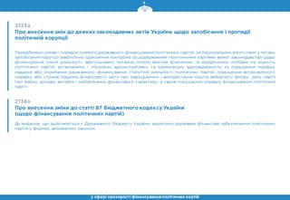 2123а
Про внесення змін до деяких законодавчих актів України щодо запобігання і протидії
політичній корупції
Передбачено умови і порядок прямого державного фінансування політичних партій; за Національним агентством з питань
запобігання корупції закріплено здійснення контролю за додержанням політичними партіями вимог законодавства щодо
фінансування їхньої діяльності; врегульовано питання сплати внесків фізичними та юридичними особами на користь
політичних партій; встановлено і посилено адміністративну та кримінальну відповідальність за порушення порядку
надання або отримання державного фінансування статутної діяльності політичних партій, порушення встановленого
порядку або строків подання фінансового звіту про надходження і використання коштів виборчого фонду, звіту партії
про майно, доходи, витрати і зобов’язання фінансового характеру, а також порушення порядку фінансування політичної
партії.
2138а
Про внесення зміни до статті 87 Бюджетного кодексу України
(щодо фінансування політичних партій)
До видатків, що здійснюються з Державного бюджету України, віднесено державне фінансове забезпечення політичних
партій у формах, визначених законом.
у сфері прозорості фінансуванняполітичнихпартій
 