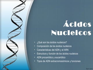 Ácidos
Nucleicos
• ¿Qué son los ácidos nucleicos?
• Composición de los ácidos nucleicos
• Características del ADN y el ARN
• Estructura y función de los ácidos nucleicos
• ADN procariótico y eucariótico
• Típos de ADN extracromosómicos y funciones
 