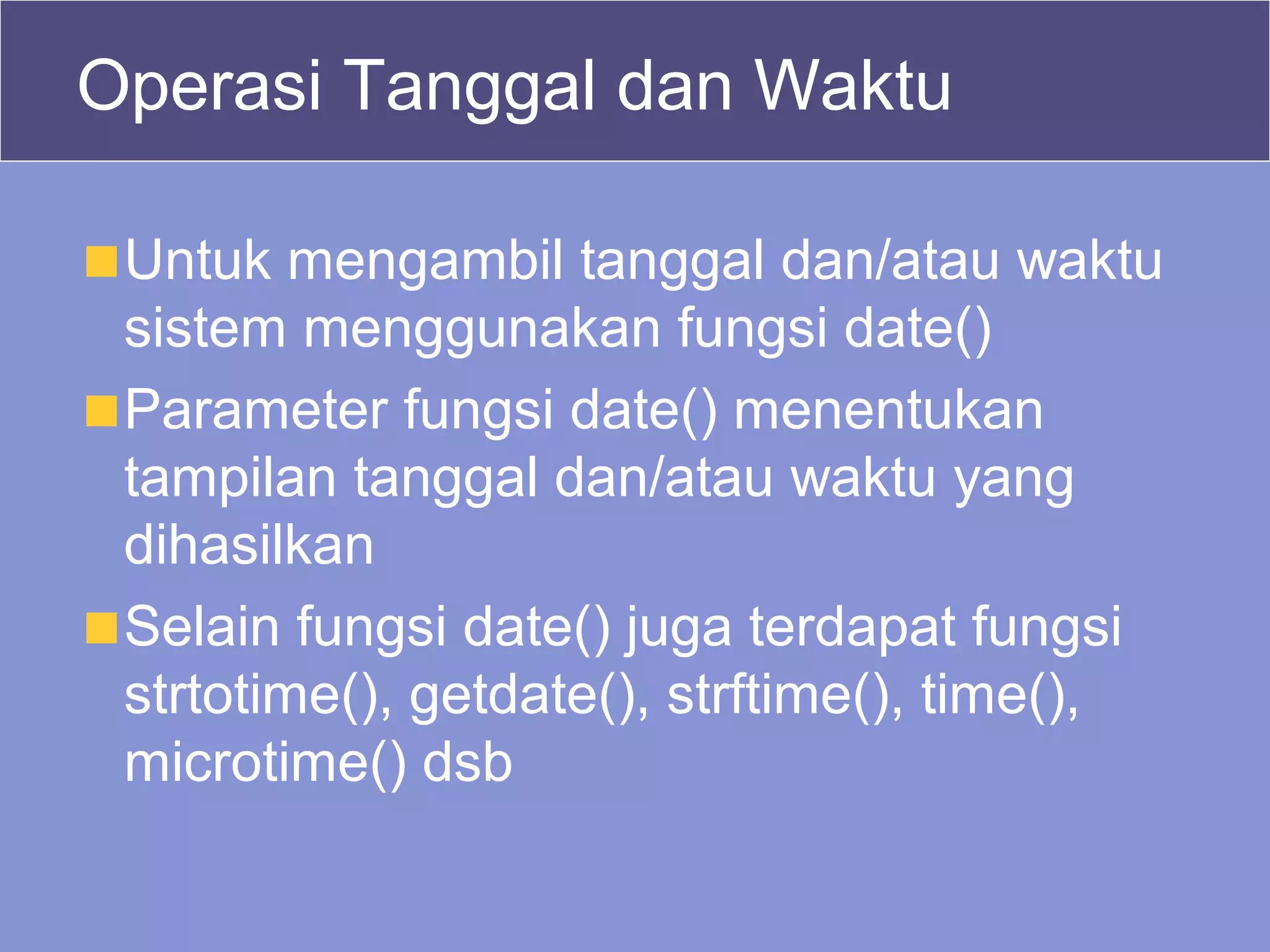 Operasi Tanggal dan Waktu
Untuk mengambil tanggal dan/atau waktu
sistem menggunakan fungsi date()
Parameter fungsi date() menentukan
tampilan tanggal dan/atau waktu yang
dihasilkan
Selain fungsi date() juga terdapat fungsi
strtotime(), getdate(), strftime(), time(),
microtime() dsb
 
