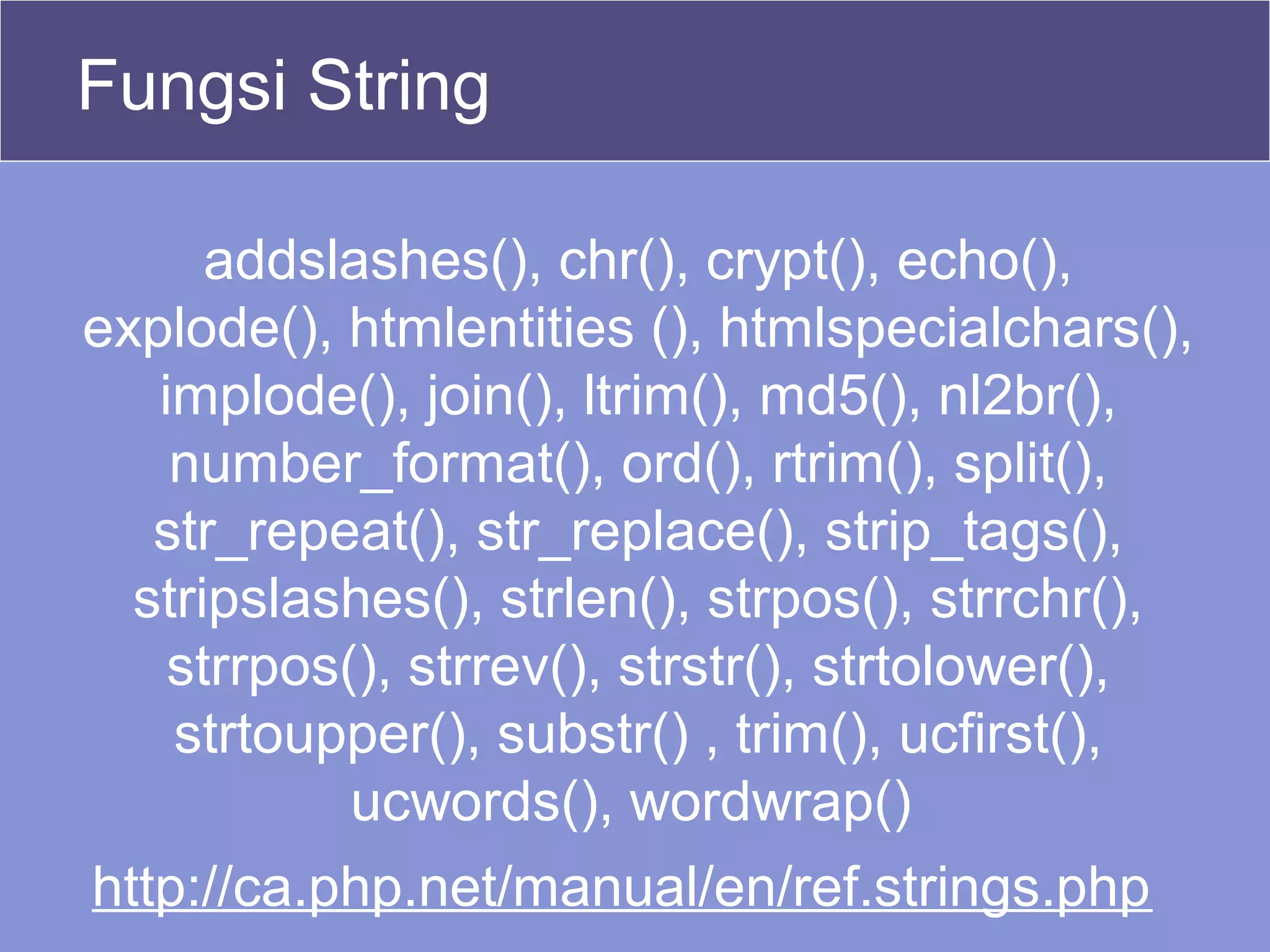 Fungsi String
addslashes(), chr(), crypt(), echo(),
explode(), htmlentities (), htmlspecialchars(),
implode(), join(), ltrim(), md5(), nl2br(),
number_format(), ord(), rtrim(), split(),
str_repeat(), str_replace(), strip_tags(),
stripslashes(), strlen(), strpos(), strrchr(),
strrpos(), strrev(), strstr(), strtolower(),
strtoupper(), substr() , trim(), ucfirst(),
ucwords(), wordwrap()
http://ca.php.net/manual/en/ref.strings.php
 
