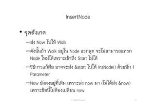 InsertNode
• จุดสังเกต
–ส่ง Now ไปให้ Walk
–ดังนั้นถ้า Walk อยู่ใน Node แรกสุด จะไม่สามารถแทรก
Node ใหม่ได้เพราะเข้าถึง Start ไม่ได้
–วิธีการแก้คือ อาจจะส่ง &start ไปให้ InsNode() ด้วยอีก 1
Parameter
–Now ยังคงอยู่ที่เดิม เพราะส่ง now มา (ไม่ได้ส่ง &now)
เพราะข้อนี้ไม่ต้องเปลี่ยน now
อ. กิตตินันท์ น้1อยมณี 40
 