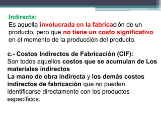Indirecta:
Es aquella involucrada en la fabricación de un
producto, pero que no tiene un costo significativo
en el momento de la producción del producto.
c.- Costos Indirectos de Fabricación (CIF):
Son todos aquellos costos que se acumulan de Los
materiales indirectos
La mano de obra indirecta y los demás costos
indirectos de fabricación que no pueden
identificarse directamente con los productos
específicos.
 
