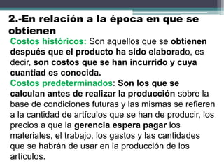 Costos históricos: Son aquellos que se obtienen
después que el producto ha sido elaborado, es
decir, son costos que se han incurrido y cuya
cuantiad es conocida.
Costos predeterminados: Son los que se
calculan antes de realizar la producción sobre la
base de condiciones futuras y las mismas se refieren
a la cantidad de artículos que se han de producir, los
precios a que la gerencia espera pagar los
materiales, el trabajo, los gastos y las cantidades
que se habrán de usar en la producción de los
artículos.
2.-En relación a la época en que se
obtienen
 