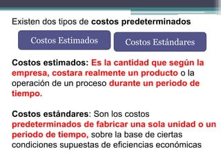 Existen dos tipos de costos predeterminados
Costos estimados: Es la cantidad que según la
empresa, costara realmente un producto o la
operación de un proceso durante un periodo de
tiempo.
Costos estándares: Son los costos
predeterminados de fabricar una sola unidad o un
periodo de tiempo, sobre la base de ciertas
condiciones supuestas de eficiencias económicas
Costos Estimados Costos Estándares
 
