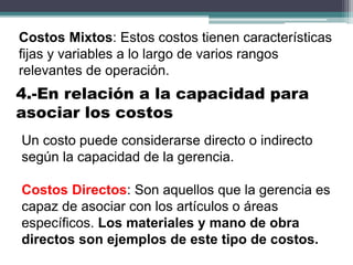 Costos Mixtos: Estos costos tienen características
fijas y variables a lo largo de varios rangos
relevantes de operación.
Un costo puede considerarse directo o indirecto
según la capacidad de la gerencia.
Costos Directos: Son aquellos que la gerencia es
capaz de asociar con los artículos o áreas
específicos. Los materiales y mano de obra
directos son ejemplos de este tipo de costos.
4.-En relación a la capacidad para
asociar los costos
 