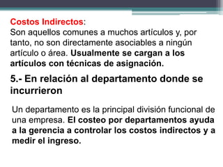 Costos Indirectos:
Son aquellos comunes a muchos artículos y, por
tanto, no son directamente asociables a ningún
artículo o área. Usualmente se cargan a los
artículos con técnicas de asignación.
Un departamento es la principal división funcional de
una empresa. El costeo por departamentos ayuda
a la gerencia a controlar los costos indirectos y a
medir el ingreso.
5.- En relación al departamento donde se
incurrieron
 