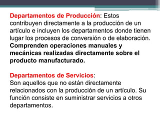 Departamentos de Producción: Estos
contribuyen directamente a la producción de un
artículo e incluyen los departamentos donde tienen
lugar los procesos de conversión o de elaboración.
Comprenden operaciones manuales y
mecánicas realizadas directamente sobre el
producto manufacturado.
Departamentos de Servicios:
Son aquellos que no están directamente
relacionados con la producción de un artículo. Su
función consiste en suministrar servicios a otros
departamentos.
 