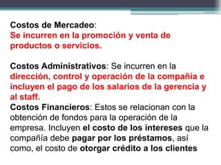 Costos de Mercadeo:
Se incurren en la promoción y venta de
productos o servicios.
Costos Administrativos: Se incurren en la
dirección, control y operación de la compañía e
incluyen el pago de los salarios de la gerencia y
al staff.
Costos Financieros: Estos se relacionan con la
obtención de fondos para la operación de la
empresa. Incluyen el costo de los intereses que la
compañía debe pagar por los préstamos, así
como, el costo de otorgar crédito a los clientes
 