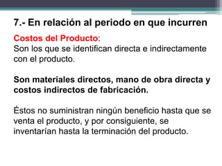 Costos del Producto:
Son los que se identifican directa e indirectamente
con el producto.
Son materiales directos, mano de obra directa y
costos indirectos de fabricación.
Éstos no suministran ningún beneficio hasta que se
venta el producto, y por consiguiente, se
inventarían hasta la terminación del producto.
7.- En relación al periodo en que incurren
 