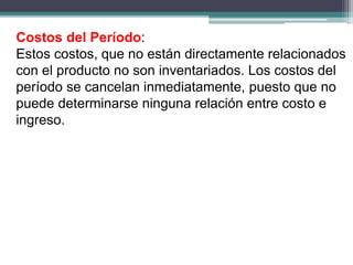 Costos del Período:
Estos costos, que no están directamente relacionados
con el producto no son inventariados. Los costos del
período se cancelan inmediatamente, puesto que no
puede determinarse ninguna relación entre costo e
ingreso.
 