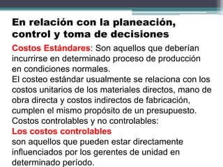 Costos Estándares: Son aquellos que deberían
incurrirse en determinado proceso de producción
en condiciones normales.
El costeo estándar usualmente se relaciona con los
costos unitarios de los materiales directos, mano de
obra directa y costos indirectos de fabricación,
cumplen el mismo propósito de un presupuesto.
Costos controlables y no controlables:
Los costos controlables
son aquellos que pueden estar directamente
influenciados por los gerentes de unidad en
determinado período.
En relación con la planeación,
control y toma de decisiones
 