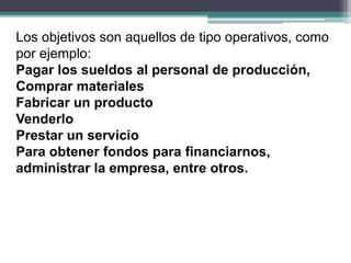 Los objetivos son aquellos de tipo operativos, como
por ejemplo:
Pagar los sueldos al personal de producción,
Comprar materiales
Fabricar un producto
Venderlo
Prestar un servicio
Para obtener fondos para financiarnos,
administrar la empresa, entre otros.
 
