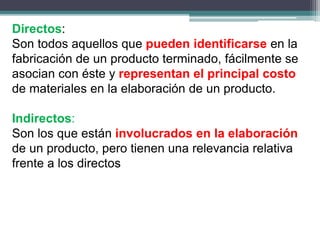 Directos:
Son todos aquellos que pueden identificarse en la
fabricación de un producto terminado, fácilmente se
asocian con éste y representan el principal costo
de materiales en la elaboración de un producto.
Indirectos:
Son los que están involucrados en la elaboración
de un producto, pero tienen una relevancia relativa
frente a los directos
 