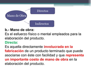 Mano de Obra
Directos
Indirectos
b.- Mano de obra:
Es el esfuerzo físico o mental empleados para la
elaboración del producto.
Directa:
Es aquella directamente involucrada en la
fabricación de un producto terminado que puede
asociarse con éste con facilidad y que representa
un importante costo de mano de obra en la
elaboración del producto.
 
