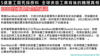 6.彩妝 與 皮膚5歲童工冒死採原料 全球美容工業背後的醜陋真相
5000孩童置身危險礦區
根據DanWatch的報告，大部分的高品質雲母片都是來自非法的礦區，而採礦的多
半是像阿傑那樣僅5歲大的孩童；近期一份印度官方報告就指出，2012到2013年間，
科達馬縣所屬的賈坎德邦就因為非法採礦損失了40億美金。
在柯達馬縣擁有雲母出口公司Jain Brothers的蘇芮需(Suresh Kumar Jain)，他就
談到：「直到1993年前，雲母採礦工業會雇用大約2萬名勞工，但現在僅有1,000
名合法的勞工在從事這項工作，隨大人們在礦區中採雲母的孩童大約有5000人。政
府應該要讓窮困的民眾到這些礦區工作，同時給予他們安全的工作環境。」
DanWatch是一間關注剝削童工議題的非政府組織，他們這一份有關童工製雲母的
報告，就是調查了全球16家化妝品公司的20個品牌而來；其中有12家公司不願意
公開他們的雲母來源。
http://world.yam.com/post.php?id=2568
 