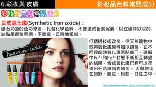 6.彩妝 與 皮膚
合成氧化鐵(Synthetic Iron oxide)：
礦石彩妝的色彩來源，代替化學色料，不會造成色素沉澱。以往礦物彩妝的
缺點是顏色單調、不豐富、且質地粗糙。
彩妝品色料常見成分
彩妝品色料常見成分
但透過技術改良，從天然礦物中
取得氧化鐵原料加以調製，在不
同程度的氧化還原狀態下，礦層
中Fe2+和Fe3+動態平衡相互轉變
的結果，合成氧化鐵已經可以呈
現出七彩繽紛的顏色。 大量使用
在眼影、腮紅、粉餅、口紅之中。
http://www.taiwanlaser.com/cosmetic/jane.htm
 
