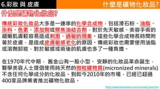 6.彩妝 與 皮膚 什麼是礦物化妝品?
什麼是礦物化妝品?
傳統彩妝化妝品大多是一連串的化學合成物，包括滑石粉、油脂、
染料、色素、添加劑或媒焦油結合劑，對於先天敏感、美容手術的
細嫩肌膚較容易造成刺激、過敏的現象。這些化學合成物長時間附
著於皮膚，是造成皮膚敏感老化的原因。傳統彩妝也需要使用油脂
或溶劑卸妝，對於敏感或術後的肌膚也多了一種負擔。
在1970年代中期， 舊金山有一股小型、 安靜的化妝品革命誕生，
醫學美容人士提倡使用純天然的微粒礦物質(micronized minerals)，
不含任何化學成分的化妝品。到如今2010年的市場，已經已超過
400家品牌業者推出礦物化妝品。
http://www.taiwanlaser.com/cosmetic/jane.htm
 