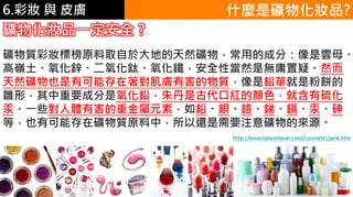 6.彩妝 與 皮膚 什麼是礦物化妝品?
礦物化妝品一定安全 ?
礦物質彩妝標榜原料取自於大地的天然礦物，常用的成分：像是雲母、
高嶺土、氧化鋅、二氧化鈦、氧化鐵，安全性當然是無庸置疑。然而
天然礦物也是有可能存在著對肌膚有害的物質，像是鉛華就是粉餅的
雛形，其中重要成分是氧化鉛，朱丹是古代口紅的顏色，就含有硫化
汞。一些對人體有害的重金屬元素，如鉛、鋇、鉻、銻、鎘、汞、砷
等，也有可能存在礦物質原料中，所以還是需要注意礦物的來源。
http://www.taiwanlaser.com/cosmetic/jane.htm
 