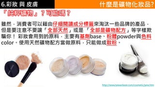 6.彩妝 與 皮膚 什麼是礦物化妝品?
「純粹礦物」 ? 可能嗎 ?
雖然，消費者可以藉由仔細閱讀成分標籤來淘汰一些品牌的產品，
但是要注意不要讓「全部天然」或是 「全部是礦物配方」等字樣欺
騙你！ 彩妝會用到的原料，主要有基劑base、粉體powder與色料
color。使用天然礦物配方當做原料，只能做成散粉。
http://www.taiwanlaser.com/cosmetic/jane.htm
 