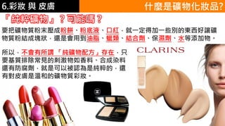 6.彩妝 與 皮膚
所以，不會有所謂 「純礦物配方」存在，只
要基質排除常見的刺激物如香料、合成染料
還有防腐劑，就是可以被認為是純粹的，還
有對皮膚是溫和的礦物質彩妝。
什麼是礦物化妝品?
「純粹礦物」 ? 可能嗎 ?
要把礦物質粉末壓成粉餅、粉底液、口紅，就一定得加一些別的東西好讓礦
物質粉結成塊狀，還是會用到油脂、蠟類、結合劑、保濕劑、水等添加物。
 