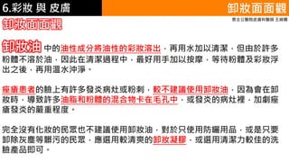 6.彩妝 與 皮膚 卸妝面面觀
卸妝面面觀
恩主公醫院皮膚科醫師 王綺嫻
卸妝油 中的油性成分將油性的彩妝溶出，再用水加以清潔，但由於許多
粉體不溶於油，因此在清潔過程中，最好用手加以按摩，等待粉體及彩妝浮
出之後，再用溫水沖淨。
痤瘡患者的臉上有許多發炎病灶或粉刺，較不建議使用卸妝油，因為會在卸
妝時，導致許多油脂和粉體的混合物卡在毛孔中，或發炎的病灶裡，加劇痤
瘡發炎的嚴重程度。
完全沒有化妝的民眾也不建議使用卸妝油，對於只使用防曬用品，或是只要
卸除灰塵等髒污的民眾，應選用較清爽的卸妝凝膠，或選用清潔力較佳的洗
臉產品即可。
 